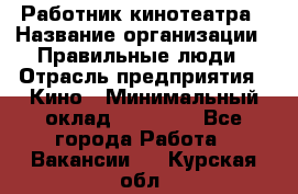 Работник кинотеатра › Название организации ­ Правильные люди › Отрасль предприятия ­ Кино › Минимальный оклад ­ 20 000 - Все города Работа » Вакансии   . Курская обл.